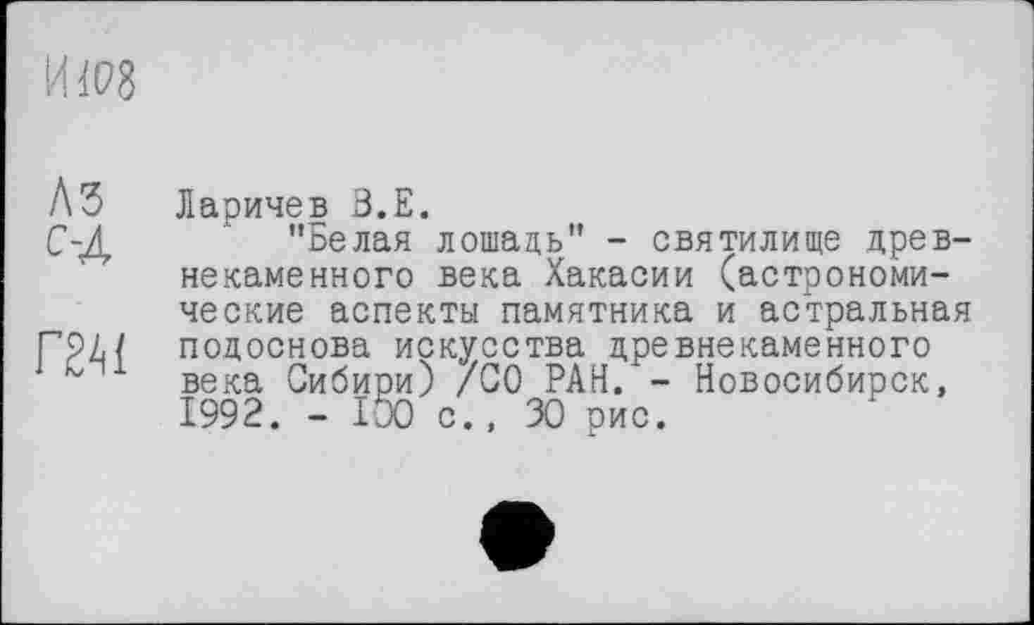 ﻿KW8
ЛЗ с-Л
Г2А1
Ларичев З.Е.
’’Белая лошадь” - святилище древнекаменного века Хакасии (астрономические аспекты памятника и астральная подоснова искусства древнекаменного века Сибири) /СО РАН. - Новосибирск, 1992. - 100 с., 30 рис.